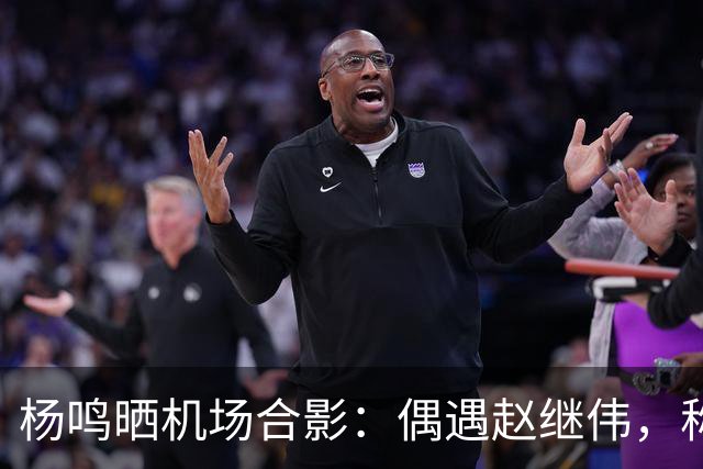杨鸣晒机场合影：偶遇赵继伟，称赞边线球表现